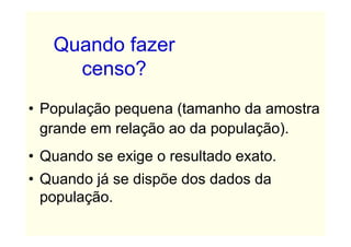 Quando fazer
     censo?
• População pequena (tamanho da amostra
  grande em relação ao da população).
• Quando se exige o resultado exato.
• Quando já se dispõe dos dados da
  população.
 