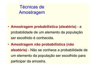 Técnicas de
      Amostragem


• Amostragem probabilística (aleatória) - a
 probabilidade de um elemento da população
 ser escolhido é conhecida.
• Amostragem não probabilística (não
 aleatória) - Não se conhece a probabilidade de
 um elemento da população ser escolhido para
 participar da amostra.
 
