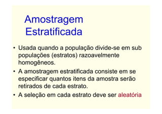 Amostragem
    Estratificada
• Usada quando a população divide-se em sub
  populações (estratos) razoavelmente
  homogêneos.
• A amostragem estratificada consiste em se
  especificar quantos itens da amostra serão
  retirados de cada estrato.
• A seleção em cada estrato deve ser aleatória
 