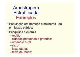 Amostragem
    Estratificada
     Exemplos
• População em homens e mulheres ou
  em faixas etárias;
• Pesquisas eleitorais
   – região;
   – cidades pequenas e grandes;
   – urbano e rural.
   – sexo;
   – faixa etária;
   – faixa de renda;
 