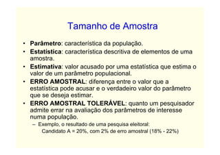 Tamanho de Amostra
• Parâmetro: característica da população.
• Estatística: característica descritiva de elementos de uma
  amostra.
• Estimativa: valor acusado por uma estatística que estima o
  valor de um parâmetro populacional.
• ERRO AMOSTRAL: diferença entre o valor que a
  estatística pode acusar e o verdadeiro valor do parâmetro
  que se deseja estimar.
• ERRO AMOSTRAL TOLERÁVEL: quanto um pesquisador
  admite errar na avaliação dos parâmetros de interesse
  numa população.
   – Exemplo, o resultado de uma pesquisa eleitoral:
      Candidato A = 20%, com 2% de erro amostral (18% - 22%)
 