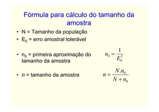 Fórmula para cálculo do tamanho da
               amostra
• N = Tamanho da população
• E0 = erro amostral tolerável

                                      1
• n0 = primeira aproximação do   n0 = 2
  tamanho da amostra                 E0

                                     N .n0
• n = tamanho da amostra         n=
                                    N + n0
 