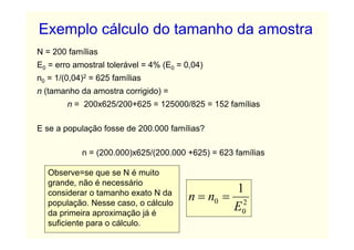 Exemplo cálculo do tamanho da amostra
N = 200 famílias
E0 = erro amostral tolerável = 4% (E0 = 0,04)
n0 = 1/(0,04)2 = 625 famílias
n (tamanho da amostra corrigido) =
        n = 200x625/200+625 = 125000/825 = 152 famílias

E se a população fosse de 200.000 famílias?

            n = (200.000)x625/(200.000 +625) = 623 famílias

   Observe=se que se N é muito
   grande, não é necessário
                                                  1
   considerar o tamanho exato N da
   população. Nesse caso, o cálculo
                                         n = n0 = 2
   da primeira aproximação já é
                                                 E0
   suficiente para o cálculo.
 