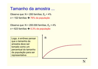 Tamanho da amostra ...
Observe que: N = 200 famílias, E0 = 4%
n = 152 famílias   76% da população


Observe que: N = 200.000 famílias, E0 = 4%
n = 623 famílias   0,3% da população



 Logo, é errôneo pensar        n
 que o tamanho da
 amostra deve ser
 tomado como um
 percentual do tamanho
 da população para ser
 representativa

                                             N
 