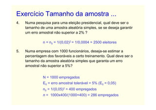 Exercício Tamanho da amostra ...
4.   Numa pesquisa para uma eleição presidencial, qual deve ser o
     tamanho de uma amostra aleatória simples, se se deseja garantir
     um erro amostral não superior a 2% ?

               n = n0 = 1/(0,02)2 = 1/0,0004 = 2500 eleitores

5.   Numa empresa com 1000 funcionários, deseja-se estimar a
     percentagem dos favoráveis a certo treinamento. Qual deve ser o
     tamanho da amostra aleatória simples que garanta um erro
     amostral não superior a 5%?


               N = 1000 empregados
               E0 = erro amostral tolerável = 5% (E0 = 0,05)
               n0 = 1/(0,05)2 = 400 empregados
               n = 1000x400/(1000+400) = 286 empregados
 