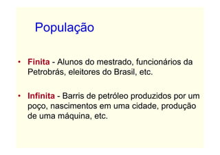 População

• Finita - Alunos do mestrado, funcionários da
  Petrobrás, eleitores do Brasil, etc.

• Infinita - Barris de petróleo produzidos por um
  poço, nascimentos em uma cidade, produção
  de uma máquina, etc.
 