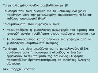 Το μεταλλαγμένο γονίδιο συμβολίζεται με βs
Τα άτομα που είναι ομόζυγα για το μεταλλαγμένο (βs
βs
),
παράγουν μόνο την μεταλλαγμένη αιμοσφαιρίνη (HbS) και
καθόλου φυσιολογική (HbA)
Τα συμπτώματα που εμφανίζουν είναι:
• παρεμποδίζεται η φυσιολογική κυκλοφορία του αίματος στα
τριχοειδή αγγεία προβλήματα στους πνεύμονες, σπλήνα , κ.α
• Τα δρεπανοκύτταρα καταστρέφονται πιο γρήγορα από τα
φυσιολογικά - συμπτώματα αναιμίας
Τα άτομα που είναι ετερόζυγα για το μεταλλαγμένο (β βs
),
συνθέτουν αρκετή ποσότητα β αλυσίδας κι έτσι δεν
εμφανίζουν τα συμπτώματα της ασθένειας. Οι φορείς
παρουσιάζουν δρεπανοκυττάρωση σε συνθήκες έλλειψης
οξυγόνου.
Δεν υπάρχει θεραπεία
 
