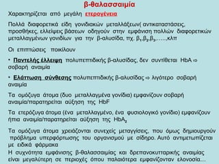 β-θαλασσαιμία
Χαρακτηρίζεται από μεγάλη ετερογένεια
Πολλά διαφορετικά είδη γονιδιακών μεταλλάξεων( αντικαταστάσεις,
προσθήκες, ελλείψεις βάσεων οδηγούν στην εμφάνιση πολλών διαφορετικών
μεταλλαγμένων γονιδίων για την β-αλυσίδα, πχ. β1,β2,β3,…..,κλπ
Οι επιπτώσεις ποικίλουν
• Παντελής έλλειψη πολυπεπτιδικής β-αλυσίδας, δεν συντίθεται HbA ⇨
σοβαρή αναιμία
• Ελάττωση σύνθεσης πολυπεπτιδικής β-αλυσίδας ⇨ λιγότερο σοβαρή
αναιμία
Τα ομόζυγα άτομα (δυο μεταλλαγμένα γονίδια) εμφανίζουν σοβαρή
αναιμία/παρατηρείται αύξηση της HbF
Τα ετερόζυγα άτομα (ένα μεταλλαγμένο, ένα φυσιολογικό γονίδιο) εμφανίζουν
ήπια αναιμία/παρατηρείται αύξηση της HbΑ2
Τα ομόζυγα άτομα χρειάζονται συνεχείς μεταγγίσεις, που όμως δημιουργούν
πρόβλημα υπερφόρτωσης του οργανισμού με σίδηρο. Αυτό αντιμετωπίζεται
με ειδικά φάρμακα
Η συχνότητα εμφάνισης β-θαλασσαιμίας και δρεπανοκυτταρικής αναιμίας
είναι μεγαλύτερη σε περιοχές όπου παλαιότερα εμφανίζονταν ελονοσία…
 