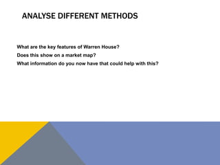 ANALYSE DIFFERENT METHODS


What are the key features of Warren House?
Does this show on a market map?
What information do you now have that could help with this?
 