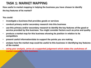TASK 1: MARKET MAPPING
How useful is market mapping in helping the business you have chosen to identify
the key features of its market?


You could:
•   investigate a business that provides goods or services
•   conduct primary and/or secondary research into this business
•   use this primary and/or secondary research to identify the key features of the good or
    service provided by this business. You might consider factors such as price and quality
•   produce a market map for this business showing its position in relation to its
    competitors
•   present useful information/data to support the points you are making
•   analyse how the market map could be useful to this business in identifying key features
    of the market
•   using your analysis, arrive at a supported judgement which states the usefulness of
    market mapping to this business.
 
