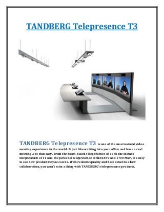 TANDBERG Telepresence T3




TANDBERG Telepresence T3 is one of the most natural video
meeting experience in the world. It just like walking into your office and have a real
meeting . It's that easy. From the room-based telepresence of T3 to the instant
telepresence of T1 and the personal telepresence of the EX90 and 1700 MXP, it's easy
to see how productive you can be. With realistic quality and best detail to allow
collaboration, you won't miss a thing with TANDBERG's telepresence products.
 