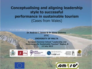 Conceptualising and aligning leadership
style to successful
performance in sustainable tourism
(Cases from Wales)
Dr Andrew L Jones & Dr Silvio Debono
ITTC
UNIVERSTY OF MALTA
European Summer School “Leadership and
Governance for Sustainable Tourism” Naples, 8-
12 July 2013
 