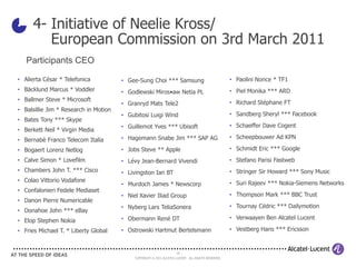 4- Initiative of Neelie Kross/
         European Commission on 3rd March 2011
   Participants CEO

• Alierta César * Telefonica           • Gee-Sung Choi *** Samsung                                  • Paolini Nonce * TF1
• Bäcklund Marcus * Voddler            • Godlewski Miros•aw Netia PL                                • Piel Monika *** ARD
• Ballmer Steve * Microsoft                                                                         • Richard Stéphane FT
                                       • Granryd Mats Tele2
• Balsillie Jim * Research in Motion
                                       • Gubitosi Luigi Wind                                        • Sandberg Sheryl *** Facebook
• Bates Tony *** Skype
                                       • Guillemot Yves *** Ubisoft                                 • Schaeffer Dave Cogent
• Berkett Neil * Virgin Media
• Bernabè Franco Telecom Italia        • Hagemann Snabe Jim *** SAP AG                              • Scheepbouwer Ad KPN

• Bogaert Lorenz Netlog                • Jobs Steve ** Apple                                        • Schmidt Eric *** Google
• Calve Simon * Lovefilm               • Lévy Jean-Bernard Vivendi                                  • Stefano Parisi Fastweb
• Chambers John T. *** Cisco           • Livingston Ian BT                                          • Stringer Sir Howard *** Sony Music
• Colao Vittorio Vodafone                                                                           • Suri Rajeev *** Nokia-Siemens Networks
                                       • Murdoch James * Newscorp
• Confalonieri Fedele Mediaset
                                       • Niel Xavier Iliad Group                                    • Thompson Mark *** BBC Trust
• Danon Pierre Numericable
                                       • Nyberg Lars TeliaSonera                                    • Tournay Cédric *** Dailymotion
• Donahoe John *** eBay
                                       • Obermann René DT                                           • Verwaayen Ben Alcatel Lucent
• Elop Stephen Nokia
• Fries Michael T. * Liberty Global    • Ostrowski Hartmut Bertelsmann                              • Vestberg Hans *** Ericsson


                                                                     10
                                            COPYRIGHT © 2011 ALCATEL-LUCENT. ALL RIGHTS RESERVED.
 