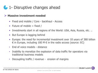 1- Disruptive changes ahead
 Massive investment needed
   • Fixed and mobile / Core - backhaul - Access
   • Future of mobile = fixed /
   • Investments start in all regions of the World: USA, Asia, Russia, etc. ..
   • But Europe is lagging behind
   • Europe: the need for incremental investment over 10 years of 380 billion
     € in Europe, including 100 M € in the radio access (source: EC)
   • End of voice models - distance
   • Inability to monetize the explosion of data traffic for operators via
     traditional business models
   • Decoupling traffic / revenue - erosion of margins


                                                      2
                            COPYRIGHT © 2011 ALCATEL-LUCENT. ALL RIGHTS RESERVED.
 