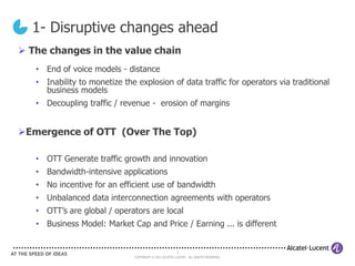 1- Disruptive changes ahead
 The changes in the value chain
   • End of voice models - distance
   • Inability to monetize the explosion of data traffic for operators via traditional
     business models
   • Decoupling traffic / revenue - erosion of margins


Emergence of OTT (Over The Top)

   • OTT Generate traffic growth and innovation
   • Bandwidth-intensive applications
   • No incentive for an efficient use of bandwidth
   • Unbalanced data interconnection agreements with operators
   • OTT’s are global / operators are local
   • Business Model: Market Cap and Price / Earning ... is different


                                                        3
                              COPYRIGHT © 2011 ALCATEL-LUCENT. ALL RIGHTS RESERVED.
 
