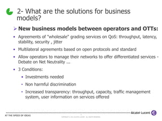 2- What are the solutions for business
 models?
 New business models between operators and OTTs:
• Agreements of "wholesale" grading services on QoS: throughput, latency,
  stability, security , jitter
• Multilateral agreements based on open protocols and standard
• Allow operators to manage their networks to offer differentiated services -
  Debate on Net Neutrality ...
• 3 Conditions:
    • Investments needed
    • Non harmful discrimination
    • Increased transparency: throughput, capacity, traffic management
      system, user information on services offered


                                                   4
                         COPYRIGHT © 2011 ALCATEL-LUCENT. ALL RIGHTS RESERVED.
 