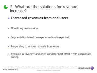 2- What are the solutions for revenue
 increase?
 Increased revenues from end users


• Monetizing new services


• Segmentation based on experience levels expected


• Responding to various requests from users

• Available in "overlay" and offer standard "best effort " with appropriate
  pricing



                                                    5
                          COPYRIGHT © 2011 ALCATEL-LUCENT. ALL RIGHTS RESERVED.
 