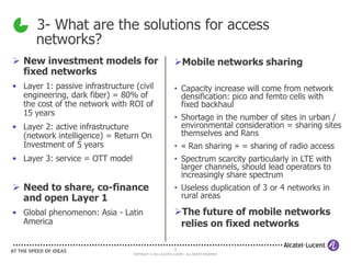 3- What are the solutions for access
      networks?
 New investment models for                                Mobile networks sharing
  fixed networks
• Layer 1: passive infrastructure (civil                   • Capacity increase will come from network
  engineering, dark fiber) = 80% of                          densification: pico and femto cells with
  the cost of the network with ROI of                        fixed backhaul
  15 years
                                                           • Shortage in the number of sites in urban /
• Layer 2: active infrastructure                             environmental consideration = sharing sites
  (network intelligence) = Return On                         themselves and Rans
  Investment of 5 years                                    • « Ran sharing » = sharing of radio access
• Layer 3: service = OTT model                             • Spectrum scarcity particularly in LTE with
                                                             larger channels, should lead operators to
                                                             increasingly share spectrum
 Need to share, co-finance                                • Useless duplication of 3 or 4 networks in
  and open Layer 1                                           rural areas

• Global phenomenon: Asia - Latin                          The future of mobile networks
  America                                                   relies on fixed networks

                                                            8
                                  COPYRIGHT © 2011 ALCATEL-LUCENT. ALL RIGHTS RESERVED.
 
