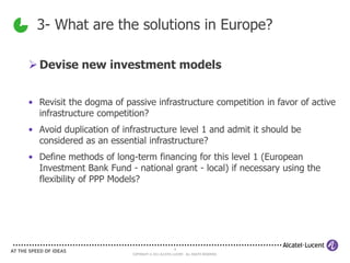 3- What are the solutions in Europe?

 Devise new investment models


• Revisit the dogma of passive infrastructure competition in favor of active
  infrastructure competition?
• Avoid duplication of infrastructure level 1 and admit it should be
  considered as an essential infrastructure?
• Define methods of long-term financing for this level 1 (European
  Investment Bank Fund - national grant - local) if necessary using the
  flexibility of PPP Models?




                                                    9
                          COPYRIGHT © 2011 ALCATEL-LUCENT. ALL RIGHTS RESERVED.
 