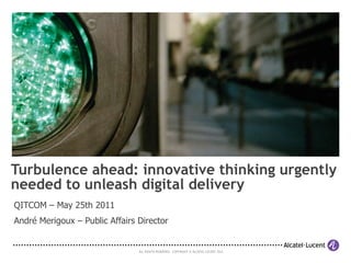 Turbulence ahead: innovative thinking urgently
needed to unleash digital delivery
QITCOM – May 25th 2011
André Merigoux – Public Affairs Director


                                ALL RIGHTS RESERVED. COPYRIGHT © ALCATEL-LUCENT 2011.
 