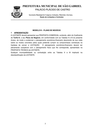 PREFEITURA MUNICIPAL DE SÃO GABRIEL
                               PALÁCIO PLÁCIDO DE CASTRO

                      Secretaria Municipal de Compras, Licitações, Materiais e Serviços.
                                      Seção de Licitações e Contratos




                           MODELO B – PLANO DE NEGÓCIO
1 APRESENTAÇÃO
A LICITANTE deverá apresentar sua PROPOSTA COMERCIAL contendo, além do Coeficiente
de Tarifa K, o seu Plano de Negócio, em conformidade com as Tabelas II e III do presente
Anexo, de modo a evidenciar o planejamento econômico-financeiro decorrente de sua visão
sobre os modos concretos pelos quais pretende cumprir os compromissos contratuais na
hipótese de vencer a LICITAÇÃO.       O planejamento econômico-financeiro deverá ser
plenamente compatível com o planejamento físico que lhe corresponde, apresentado na
PROPOSTA TÉCNICA da LICITANTE.
Qualquer incompatibilidade ou contradição entre as Tabelas II e III implicará na
desclassificação da LICITANTE.




                                             3
 