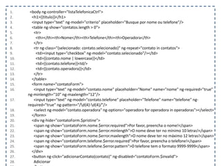 1. <body ng-controller="listaTelefonicaCtrl">
2. <h1>{{titulo}}</h1>
3. <input type="text" ng-model="criterio" placeholder="Busque por nome ou telefone"/>
4. <table ng-show="contatos.length > 0">
5. <tr>
6. <th></th><th>Nome</th><th>Telefone</th><th>Operadora</th>
7. </tr>
8. <tr ng-class="{selecionado: contato.selecionado}" ng-repeat="contato in contatos">
9. <td><input type="checkbox" ng-model="contato.selecionado"/></td>
10. <td>{{contato.nome | lowercase}}</td>
11. <td>{{contato.telefone}}<td/>
12. <td>{{contato.operadora}}</td>
13. </tr>
14. </table>
15. <form name="contatoForm">
16. <input type="text" ng-model="contato.nome" placeholder="Nome" name="nome" ng-required="true"
ng-minlength="10" ng-maxlength="12"/>
17. <input type="text" ng-model="contato.telefone" placeholder="Telefone" name="telefone" ng-
required="true" ng-pattern="/d{4}-d{4}/"/>
18. <select ng-model="contato.operadora" ng-options="operadora for operadora in operadoras"></select>
19. </form>
20. <div ng-hide="contatoForm.$pristine">
21. <span ng-show="contatoForm.nome.$error.required">Por favor, preencha o nome!</span>
22. <span ng-show="contatoForm.nome.$error.minlength">O nome deve ter no mínimo 10 letras!</span>
23. <span ng-show="contatoForm.nome.$error.maxlength">O nome deve ter no máximo 12 letras!</span>
24. <span ng-show="contatoForm.telefone.$error.required">Por favor, preencha o telefone!</span>
25. <span ng-show="contatoForm.telefone.$error.pattern">O telefone tem o formato 9999-9999</span>
26. </div>
27. <button ng-click="adicionarContato(contato)" ng-disabled="contatoForm.$invalid">
28. Adicionar
 