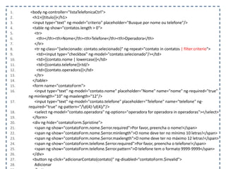 1. <body ng-controller="listaTelefonicaCtrl">
2. <h1>{{titulo}}</h1>
3. <input type="text" ng-model="criterio" placeholder="Busque por nome ou telefone"/>
4. <table ng-show="contatos.length > 0">
5. <tr>
6. <th></th><th>Nome</th><th>Telefone</th><th>Operadora</th>
7. </tr>
8. <tr ng-class="{selecionado: contato.selecionado}" ng-repeat="contato in contatos | filter:criterio">
9. <td><input type="checkbox" ng-model="contato.selecionado"/></td>
10. <td>{{contato.nome | lowercase}}</td>
11. <td>{{contato.telefone}}<td/>
12. <td>{{contato.operadora}}</td>
13. </tr>
14. </table>
15. <form name="contatoForm">
16. <input type="text" ng-model="contato.nome" placeholder="Nome" name="nome" ng-required="true"
ng-minlength="10" ng-maxlength="12"/>
17. <input type="text" ng-model="contato.telefone" placeholder="Telefone" name="telefone" ng-
required="true" ng-pattern="/d{4}-d{4}/"/>
18. <select ng-model="contato.operadora" ng-options="operadora for operadora in operadoras"></select>
19. </form>
20. <div ng-hide="contatoForm.$pristine">
21. <span ng-show="contatoForm.nome.$error.required">Por favor, preencha o nome!</span>
22. <span ng-show="contatoForm.nome.$error.minlength">O nome deve ter no mínimo 10 letras!</span>
23. <span ng-show="contatoForm.nome.$error.maxlength">O nome deve ter no máximo 12 letras!</span>
24. <span ng-show="contatoForm.telefone.$error.required">Por favor, preencha o telefone!</span>
25. <span ng-show="contatoForm.telefone.$error.pattern">O telefone tem o formato 9999-9999</span>
26. </div>
27. <button ng-click="adicionarContato(contato)" ng-disabled="contatoForm.$invalid">
28. Adicionar
 