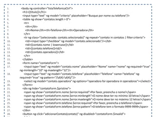 1. <body ng-controller="listaTelefonicaCtrl">
2. <h1>{{titulo}}</h1>
3. <input type="text" ng-model="criterio" placeholder="Busque por nome ou telefone"/>
4. <table ng-show="contatos.length > 0">
5. <tr>
6. <th></th>
7. <th>Nome</th><th>Telefone</th><th>Operadora</th>
8. </tr>
9. <tr ng-class="{selecionado: contato.selecionado}" ng-repeat="contato in contatos | filter:criterio">
10. <td><input type="checkbox" ng-model="contato.selecionado"/></td>
11. <td>{{contato.nome | lowercase}}</td>
12. <td>{{contato.telefone}}<td/>
13. <td>{{contato.operadora}}</td>
14. </tr>
15. </table>
16. <form name="contatoForm">
17. <input type="text" ng-model="contato.nome" placeholder="Nome" name="nome" ng-required="true"
ng-minlength="10" ng-maxlength="12"/>
18. <input type="text" ng-model="contato.telefone" placeholder="Telefone" name="telefone" ng-
required="true" ng-pattern="/d{4}-d{4}/"/>
19. <select ng-model="contato.operadora" ng-options="operadora for operadora in operadoras"></select>
20. </form>
21. <div ng-hide="contatoForm.$pristine">
22. <span ng-show="contatoForm.nome.$error.required">Por favor, preencha o nome!</span>
23. <span ng-show="contatoForm.nome.$error.minlength">O nome deve ter no mínimo 10 letras!</span>
24. <span ng-show="contatoForm.nome.$error.maxlength">O nome deve ter no máximo 12 letras!</span>
25. <span ng-show="contatoForm.telefone.$error.required">Por favor, preencha o telefone!</span>
26. <span ng-show="contatoForm.telefone.$error.pattern">O telefone tem o formato 9999-9999</span>
27. </div>
28. <button ng-click="adicionarContato(contato)" ng-disabled="contatoForm.$invalid">
 