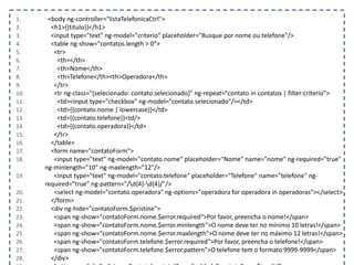 1. <body ng-controller="listaTelefonicaCtrl">
2. <h1>{{titulo}}</h1>
3. <input type="text" ng-model="criterio" placeholder="Busque por nome ou telefone"/>
4. <table ng-show="contatos.length > 0">
5. <tr>
6. <th></th>
7. <th>Nome</th>
8. <th>Telefone</th><th>Operadora</th>
9. </tr>
10. <tr ng-class="{selecionado: contato.selecionado}" ng-repeat="contato in contatos | filter:criterio">
11. <td><input type="checkbox" ng-model="contato.selecionado"/></td>
12. <td>{{contato.nome | lowercase}}</td>
13. <td>{{contato.telefone}}<td/>
14. <td>{{contato.operadora}}</td>
15. </tr>
16. </table>
17. <form name="contatoForm">
18. <input type="text" ng-model="contato.nome" placeholder="Nome" name="nome" ng-required="true"
ng-minlength="10" ng-maxlength="12"/>
19. <input type="text" ng-model="contato.telefone" placeholder="Telefone" name="telefone" ng-
required="true" ng-pattern="/d{4}-d{4}/"/>
20. <select ng-model="contato.operadora" ng-options="operadora for operadora in operadoras"></select>
21. </form>
22. <div ng-hide="contatoForm.$pristine">
23. <span ng-show="contatoForm.nome.$error.required">Por favor, preencha o nome!</span>
24. <span ng-show="contatoForm.nome.$error.minlength">O nome deve ter no mínimo 10 letras!</span>
25. <span ng-show="contatoForm.nome.$error.maxlength">O nome deve ter no máximo 12 letras!</span>
26. <span ng-show="contatoForm.telefone.$error.required">Por favor, preencha o telefone!</span>
27. <span ng-show="contatoForm.telefone.$error.pattern">O telefone tem o formato 9999-9999</span>
28. </div>
 