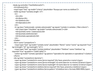 1. <body ng-controller="listaTelefonicaCtrl">
2. <h1>{{titulo}}</h1>
3. <input type="text" ng-model="criterio" placeholder="Busque por nome ou telefone"/>
4. <table ng-show="contatos.length > 0">
5. <tr>
6. <th></th>
7. <th>Nome</th>
8. <th>Telefone</th>
9. <th>Operadora</th>
10. </tr>
11. <tr ng-class="{selecionado: contato.selecionado}" ng-repeat="contato in contatos | filter:criterio">
12. <td><input type="checkbox" ng-model="contato.selecionado"/></td>
13. <td>{{contato.nome | lowercase}}</td>
14. <td>{{contato.telefone}}<td/>
15. <td>{{contato.operadora}}</td>
16. </tr>
17. </table>
18. <form name="contatoForm">
19. <input type="text" ng-model="contato.nome" placeholder="Nome" name="nome" ng-required="true"
ng-minlength="10" ng-maxlength="12"/>
20. <input type="text" ng-model="contato.telefone" placeholder="Telefone" name="telefone" ng-
required="true" ng-pattern="/d{4}-d{4}/"/>
21. <select ng-model="contato.operadora" ng-options="operadora for operadora in operadoras"></select>
22. </form>
23. <div ng-hide="contatoForm.$pristine">
24. <span ng-show="contatoForm.nome.$error.required">Por favor, preencha o nome!</span>
25. <span ng-show="contatoForm.nome.$error.minlength">O nome deve ter no mínimo 10 letras!</span>
26. <span ng-show="contatoForm.nome.$error.maxlength">O nome deve ter no máximo 12 letras!</span>
27. <span ng-show="contatoForm.telefone.$error.required">Por favor, preencha o telefone!</span>
28. <span ng-show="contatoForm.telefone.$error.pattern">O telefone tem o formato 9999-9999</span>
 