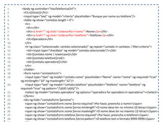1. <body ng-controller="listaTelefonicaCtrl">
2. <h1>{{titulo}}</h1>
3. <input type="text" ng-model="criterio" placeholder="Busque por nome ou telefone"/>
4. <table ng-show="contatos.length > 0">
5. <tr>
6. <th></th>
7. <th><a href="" ng-click="ordenarPor='nome'">Nome</a></th>
8. <th><a href="" ng-click="ordenarPor='telefone'">Telefone</a></th>
9. <th>Operadora</th>
10. </tr>
11. <tr ng-class="{selecionado: contato.selecionado}" ng-repeat="contato in contatos | filter:criterio">
12. <td><input type="checkbox" ng-model="contato.selecionado"/></td>
13. <td>{{contato.nome | lowercase}}</td>
14. <td>{{contato.telefone}}<td/>
15. <td>{{contato.operadora}}</td>
16. </tr>
17. </table>
18. <form name="contatoForm">
19. <input type="text" ng-model="contato.nome" placeholder="Nome" name="nome" ng-required="true"
ng-minlength="10" ng-maxlength="12"/>
20. <input type="text" ng-model="contato.telefone" placeholder="Telefone" name="telefone" ng-
required="true" ng-pattern="/d{4}-d{4}/"/>
21. <select ng-model="contato.operadora" ng-options="operadora for operadora in operadoras"></select>
22. </form>
23. <div ng-hide="contatoForm.$pristine">
24. <span ng-show="contatoForm.nome.$error.required">Por favor, preencha o nome!</span>
25. <span ng-show="contatoForm.nome.$error.minlength">O nome deve ter no mínimo 10 letras!</span>
26. <span ng-show="contatoForm.nome.$error.maxlength">O nome deve ter no máximo 12 letras!</span>
27. <span ng-show="contatoForm.telefone.$error.required">Por favor, preencha o telefone!</span>
28. <span ng-show="contatoForm.telefone.$error.pattern">O telefone tem o formato 9999-9999</span>
 