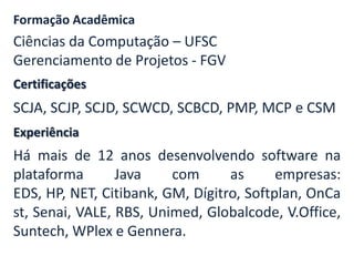 Certificações
Formação Acadêmica
Ciências da Computação – UFSC
Gerenciamento de Projetos - FGV
SCJA, SCJP, SCJD, SCWCD, SCBCD, PMP, MCP e CSM
Experiência
Há mais de 12 anos desenvolvendo software na
plataforma Java com as empresas:
EDS, HP, NET, Citibank, GM, Dígitro, Softplan, OnCa
st, Senai, VALE, RBS, Unimed, Globalcode, V.Office,
Suntech, WPlex e Gennera.
 