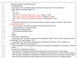 1. <body ng-controller="listaTelefonicaCtrl">
2. <h1>{{titulo}}</h1>
3. <input type="text" ng-model="criterio" placeholder="Busque por nome ou telefone"/>
4. <table ng-show="contatos.length > 0">
5. <tr>
6. <th></th>
7. <th><a href="" ng-click="ordenarPor='nome'">Nome</a></th>
8. <th><a href="" ng-click="ordenarPor='telefone'">Telefone</a></th>
9. <th><a href="" ng-click="ordenarPor='operadora'">Operadora</a></th>
10. </tr>
11. <tr ng-class="{selecionado: contato.selecionado}" ng-repeat="contato in contatos | filter:criterio
|orderBy:ordernarPor">
12. <td><input type="checkbox" ng-model="contato.selecionado"/></td>
13. <td>{{contato.nome | lowercase}}</td>
14. <td>{{contato.telefone}}<td/>
15. <td>{{contato.operadora}}</td>
16. </tr>
17. </table>
18. <form name="contatoForm">
19. <input type="text" ng-model="contato.nome" placeholder="Nome" name="nome" ng-required="true"
ng-minlength="10" ng-maxlength="12"/>
20. <input type="text" ng-model="contato.telefone" placeholder="Telefone" name="telefone" ng-
required="true" ng-pattern="/d{4}-d{4}/"/>
21. <select ng-model="contato.operadora" ng-options="operadora for operadora in operadoras"></select>
22. </form>
23. <div ng-hide="contatoForm.$pristine">
24. <span ng-show="contatoForm.nome.$error.required">Por favor, preencha o nome!</span>
25. <span ng-show="contatoForm.nome.$error.minlength">O nome deve ter no mínimo 10 letras!</span>
26. <span ng-show="contatoForm.nome.$error.maxlength">O nome deve ter no máximo 12 letras!</span>
27. <span ng-show="contatoForm.telefone.$error.required">Por favor, preencha o telefone!</span>
 