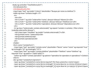 1. <body ng-controller="listaTelefonicaCtrl">
2. <h1>{{titulo}}</h1>
3. <h4>{{dataAtual}}</h4>
4. <input type="text" ng-model="criterio" placeholder="Busque por nome ou telefone"/>
5. <table ng-show="contatos.length > 0">
6. <tr>
7. <th></th>
8. <th><a href="" ng-click="ordenarPor='nome'; direcao=!direcao">Nome</a></th>
9. <th><a href="" ng-click="ordenarPor='telefone'; direcao=!direcao">Telefone</a></th>
10. <th><a href="" ng-click="ordenarPor='operadora'; direcao=!direcao">Operadora</a></th>
11. </tr>
12. <tr ng-class="{selecionado: contato.selecionado}" ng-repeat="contato in contatos | filter:criterio
|orderBy:ordernarPor:direcao">
13. <td><input type="checkbox" ng-model="contato.selecionado"/></td>
14. <td>{{contato.nome | lowercase}}</td>
15. <td>{{contato.telefone}}<td/>
16. <td>{{contato.operadora}}</td>
17. </tr>
18. </table>
19. <form name="contatoForm">
20. <input type="text" ng-model="contato.nome" placeholder="Nome" name="nome" ng-required="true"
ng-minlength="10" ng-maxlength="12"/>
21. <input type="text" ng-model="contato.telefone" placeholder="Telefone" name="telefone" ng-
required="true" ng-pattern="/d{4}-d{4}/"/>
22. <select ng-model="contato.operadora" ng-options="operadora for operadora in operadoras"></select>
23. </form>
24. <div ng-hide="contatoForm.$pristine">
25. <span ng-show="contatoForm.nome.$error.required">Por favor, preencha o nome!</span>
26. <span ng-show="contatoForm.nome.$error.minlength">O nome deve ter no mínimo 10 letras!</span>
27. <span ng-show="contatoForm.nome.$error.maxlength">O nome deve ter no máximo 12 letras!</span>
 