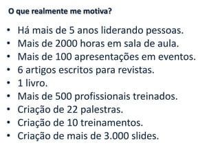 • Há mais de 5 anos liderando pessoas.
• Mais de 2000 horas em sala de aula.
• Mais de 100 apresentações em eventos.
• 6 artigos escritos para revistas.
• 1 livro.
• Mais de 500 profissionais treinados.
• Criação de 22 palestras.
• Criação de 10 treinamentos.
• Criação de mais de 3.000 slides.
O que realmente me motiva?
 