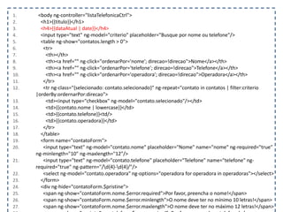 1. <body ng-controller="listaTelefonicaCtrl">
2. <h1>{{titulo}}</h1>
3. <h4>{{dataAtual | date}}</h4>
4. <input type="text" ng-model="criterio" placeholder="Busque por nome ou telefone"/>
5. <table ng-show="contatos.length > 0">
6. <tr>
7. <th></th>
8. <th><a href="" ng-click="ordenarPor='nome'; direcao=!direcao">Nome</a></th>
9. <th><a href="" ng-click="ordenarPor='telefone'; direcao=!direcao">Telefone</a></th>
10. <th><a href="" ng-click="ordenarPor='operadora'; direcao=!direcao">Operadora</a></th>
11. </tr>
12. <tr ng-class="{selecionado: contato.selecionado}" ng-repeat="contato in contatos | filter:criterio
|orderBy:ordernarPor:direcao">
13. <td><input type="checkbox" ng-model="contato.selecionado"/></td>
14. <td>{{contato.nome | lowercase}}</td>
15. <td>{{contato.telefone}}<td/>
16. <td>{{contato.operadora}}</td>
17. </tr>
18. </table>
19. <form name="contatoForm">
20. <input type="text" ng-model="contato.nome" placeholder="Nome" name="nome" ng-required="true"
ng-minlength="10" ng-maxlength="12"/>
21. <input type="text" ng-model="contato.telefone" placeholder="Telefone" name="telefone" ng-
required="true" ng-pattern="/d{4}-d{4}/"/>
22. <select ng-model="contato.operadora" ng-options="operadora for operadora in operadoras"></select>
23. </form>
24. <div ng-hide="contatoForm.$pristine">
25. <span ng-show="contatoForm.nome.$error.required">Por favor, preencha o nome!</span>
26. <span ng-show="contatoForm.nome.$error.minlength">O nome deve ter no mínimo 10 letras!</span>
27. <span ng-show="contatoForm.nome.$error.maxlength">O nome deve ter no máximo 12 letras!</span>
 