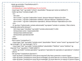 1. <body ng-controller="listaTelefonicaCtrl">
2. <h1>{{titulo}}</h1>
3. <h4>{{dataAtual | date:'dd/MM/yyyy hh:mm'}}</h4>
4. <input type="text" ng-model="criterio" placeholder="Busque por nome ou telefone"/>
5. <table ng-show="contatos.length > 0">
6. <tr>
7. <th></th>
8. <th><a href="" ng-click="ordenarPor='nome'; direcao=!direcao">Nome</a></th>
9. <th><a href="" ng-click="ordenarPor='telefone'; direcao=!direcao">Telefone</a></th>
10. <th><a href="" ng-click="ordenarPor='operadora'; direcao=!direcao">Operadora</a></th>
11. </tr>
12. <tr ng-class="{selecionado: contato.selecionado}" ng-repeat="contato in contatos | filter:criterio
|orderBy:ordernarPor:direcao">
13. <td><input type="checkbox" ng-model="contato.selecionado"/></td>
14. <td>{{contato.nome | lowercase}}</td>
15. <td>{{contato.telefone}}<td/>
16. <td>{{contato.operadora}}</td>
17. </tr>
18. </table>
19. <form name="contatoForm">
20. <input type="text" ng-model="contato.nome" placeholder="Nome" name="nome" ng-required="true"
ng-minlength="10" ng-maxlength="12"/>
21. <input type="text" ng-model="contato.telefone" placeholder="Telefone" name="telefone" ng-
required="true" ng-pattern="/d{4}-d{4}/"/>
22. <select ng-model="contato.operadora" ng-options="operadora for operadora in operadoras"></select>
23. </form>
24. <div ng-hide="contatoForm.$pristine">
25. <span ng-show="contatoForm.nome.$error.required">Por favor, preencha o nome!</span>
26. <span ng-show="contatoForm.nome.$error.minlength">O nome deve ter no mínimo 10 letras!</span>
27. <span ng-show="contatoForm.nome.$error.maxlength">O nome deve ter no máximo 12 letras!</span>
 