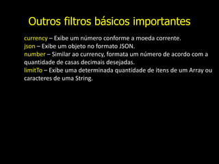 Outros filtros básicos importantes
currency – Exibe um número conforme a moeda corrente.
json – Exibe um objeto no formato JSON.
number – Similar ao currency, formata um número de acordo com a
quantidade de casas decimais desejadas.
limitTo – Exibe uma determinada quantidade de itens de um Array ou
caracteres de uma String.
 