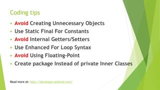 Coding tips
§  Avoid Creating Unnecessary Objects
§  Use Static Final For Constants
§  Avoid Internal Getters/Setters
§  Use Enhanced For Loop Syntax
§  Avoid Using Floating-Point
§  Create package Instead of private Inner Classes
Read more at: http://developer.android.com/
 
