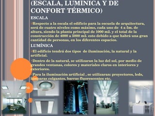 6.3.- CUALIDADES ESPACIALES (ESCALA, LUMÍNICA Y DE CONFORT TÉRMICO) ESCALA Respecto a la escala el edificio para la escuela de arquitectura, será de cuatro niveles como máximo, cada uno de  4 a 5m. de altura, siendo la planta principal de 1000 m2. y el total de la construcción de 4000 a 5000 m2. esto debido a que habrá una gran cantidad de personas, en los diferentes espacios. LUMÍNICA El edificio tendrá dos tipos  de iluminación, la natural y la artificial.  Dentro de la natural, se utilizaran la luz del sol, por medio de grandes ventanas, colores y materiales claros en interiores y exteriores. Para la iluminación artificial , se utilizaran: proyectores, leds, lámparas colgantes, barras fluorescentes etc. 