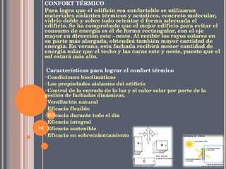CONFORT TÉRMICO Para logra que el edificio sea confortable se utilizaran materiales aislantes térmicos y acústicos, concreto molecular, vidrio doble y sobre todo orientar d forma adecuada el edificio.  Se ha comprobado que el mejor edificio para evitar el consumo de energía es él de forma rectangular, con el eje mayor en dirección este - oeste. Al recibir los rayos solares en su parte más alargada, obtendrá también mayor cantidad de energía. En verano, esta fachada recibirá menor cantidad de energía solar que el techo y las caras este y oeste, puesto que el sol estará más alto.   Características para lograr el confort térmico Condiciones bioclimáticas Las propiedades aislantes del edificio Control de la entrada de la luz y el calor solar por parte de la gestión de fachadas dinámicas. Ventilación natural Eficacia flexible Eficacia durante todo el día Eficacia integral Eficacia sostenible Eficacia en sobrecalentamiento 