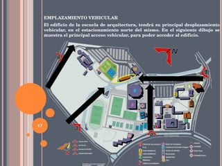 EMPLAZAMIENTO VEHICULAR El edificio de la escuela de arquitectura, tendrá su principal desplazamiento vehicular, en el estacionamiento norte del mismo. En el siguiente dibujo se muestra el principal acceso vehicular, para poder acceder al edificio. 