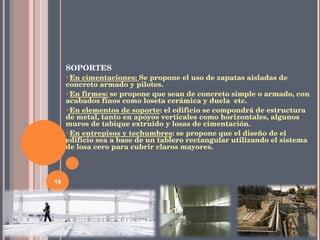 SOPORTES En cimentaciones:  Se propone el uso de zapatas aisladas de concreto armado y pilotes. En firmes:  se propone que sean de concreto simple o armado, con acabados finos como loseta cerámica y duela  etc. En elementos de soporte : el edificio se compondrá de estructura de metal, tanto en apoyos verticales como horizontales, algunos muros de tabique extruido y losas de cimentación. En entrepisos y techumbres : se propone que el diseño de el edificio sea a base de un tablero rectangular utilizando el sistema de losa cero para cubrir claros mayores. 