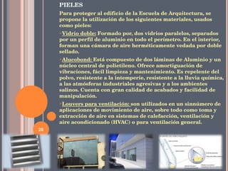 PIELES Para proteger al edificio de la Escuela de Arquitectura, se propone la utilización de los siguientes materiales, usados como pieles: Vidrio doble:   Formado por, dos vidrios paralelos, separados por un perfil de aluminio en todo el perímetro. En el interior, forman una cámara de aire herméticamente vedada por doble sellado. Alucobond:  Está compuesto de dos láminas de Aluminio y un núcleo central de polietileno. Ofrece amortiguación de vibraciones, fácil limpieza y mantenimiento. Es repelente del polvo, resistente a la intemperie, resistente a la lluvia química, a las atmósferas industriales agresivas y a los ambientes salinos. Cuenta con gran calidad de acabados y facilidad de manipulación. Louvers para ventilación:  son utilizados en un sinnúmero de aplicaciones de movimiento de aire, sobre todo como toma y extracción de aire en sistemas de calefacción, ventilación y aire acondicionado (HVAC) o para ventilación general. 