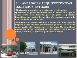 6.1.- ANALOGÍAS ARQUITECTÓNICAS (EDIFICIOS‐ESTILOS) Revisando la arquitectura existente en el campus  Querétaro, se puede encontrar que no existe una tipo de arquitectura bien definida, pero al igual, la podemos identificar por medio de sus tipo de construcciones y la utilización de los materiales. Respecto alas construcciones podemos encontrar que la mayoría de los edificios son moderno, ya que el inicio de la construcción del campus fue en los años 70, se utilizan mucho las forma geométricas, estructuras metálicas, el vidrio, aluminio, el concreto y una escala mayor. 