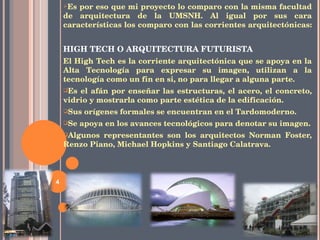 Es por eso que mi proyecto lo comparo con la misma facultad de arquitectura de la UMSNH. Al igual por sus cara características los comparo con las corrientes arquitectónicas:  HIGH TECH O ARQUITECTURA FUTURISTA El High Tech es la corriente arquitectónica que se apoya en la Alta Tecnología para expresar su imagen, utilizan a la tecnología como un fin en si, no para llegar a alguna parte.  Es el afán por enseñar las estructuras, el acero, el concreto, vidrio y mostrarla como parte estética de la edificación. Sus orígenes formales se encuentran en el Tardomoderno. Se apoya en los avances tecnológicos para denotar su imagen. Algunos representantes son los arquitectos  Norman Foster, Renzo Piano, Michael Hopkins y Santiago Calatrava. 