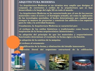 ARQUITECTURA MODERNA La Arquitectura Moderna es un término muy amplio que designa el conjunto de corrientes o estilos de la arquitectura que se han desarrollado a lo largo del siglo XX en todo el mundo. La Arquitectura Moderna se ha caracterizado por, el uso de los nuevos materiales como el acero y el hormigón armado, así como la aplicación de las tecnologías asociadas, el hecho determinante que cambió para siempre la manera de proyectar y construir los edificios o los espacios para la vida y la actividad humana. Usualmente, la Arquitectura Moderna se caracterizó por: el rechazo de los estilos históricos o tradicionales como fuente de inspiración de la forma arquitectónica (historicismo). la adopción del principio de que los materiales y requerimientos funcionales determinan el resultado: la forma sigue a la función. la adopción de la estética de la máquina el rechazo al ornamento simplificación de la forma y eliminación del detalle innecesario expresión literal del organismo estructural de la edificación 