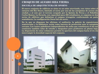 CROQUIS DE  ALVARO SIZA VIEIRA ESCUELA DE ARQUITECTURA DE OPORTO El nuevo conjunto de edificios se sitúa en un solar aterrizado, con vistas sobre el estuario del Río Duero, limitado al norte por una de las autopistas de acceso ala ciudad, y al este por el terreno ocupado por la Quinta da Povoa y el Pabellón Carlos Ramos. La Escuela, con capacidad para 500 estudiantes, se organiza en dos series de edificios que delimitan el campus triangular conformando un patio semiabierto. La configuración lineal del ala norte. En la que se disponen las oficinas, el auditorio, la galería de exposiciones semicircular y la biblioteca- actúa como barrera de protección ante la autopista cercana. Los cuatro pabellones independientes de aulas que constituyen el ala sur contienen también salas de estudio y despachos para profesores en planta baja. La disposición de estos volúmenes permite la apertura del campus hacia el río sin interrumpir la densidad espacial del conjunto.  