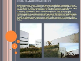 ESCUELA DE ARQUITECTURA DE OPORTO pendientes son de altura y forma variable, encontrándose conectados entre sí por la planta sótano, recorrida por una galería longitudinal situada tres metros por debajo del nivel del campus. Las dos alas que forman el complejo convergen hacia el oeste, allí donde se encuentra el acceso principal ala Escuela. El proyecto contempla la nueva construcción de una calle de acceso que rodearía el solar en su lado sur, así como el diseño paisajístico de toda la zona. La con figuración del conjunto procuró adaptarse ala topografía aterrizada del solar, por lo que sólo fue necesario un mínimo movimiento de tierras. Al mismo tiempo, se aprovecharon los muros de piedra y las terrazas ya existentes. Una serie de intervenciones de menor escala -entre ellas la conexión con el Pabellón Carlos. 
