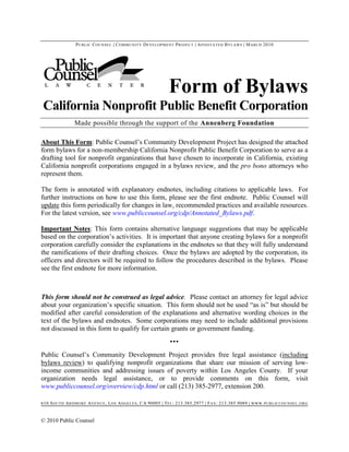P UBLIC C OUNSEL | C OMMUNITY D EVELOPMENT P ROJECT | A NNOTATED B YLAWS | M ARCH 2010




                                                            Form of Bylaws
California Nonprofit Public Benefit Corporation
               Made possible through the support of the Annenberg Foundation

About This Form: Public Counsel’s Community Development Project has designed the attached
form bylaws for a non-membership California Nonprofit Public Benefit Corporation to serve as a
drafting tool for nonprofit organizations that have chosen to incorporate in California, existing
California nonprofit corporations engaged in a bylaws review, and the pro bono attorneys who
represent them.

The form is annotated with explanatory endnotes, including citations to applicable laws. For
further instructions on how to use this form, please see the first endnote. Public Counsel will
update this form periodically for changes in law, recommended practices and available resources.
For the latest version, see www.publiccounsel.org/cdp/Annotated_Bylaws.pdf.

Important Notes: This form contains alternative language suggestions that may be applicable
based on the corporation’s activities. It is important that anyone creating bylaws for a nonprofit
corporation carefully consider the explanations in the endnotes so that they will fully understand
the ramifications of their drafting choices. Once the bylaws are adopted by the corporation, its
officers and directors will be required to follow the procedures described in the bylaws. Please
see the first endnote for more information.



This form should not be construed as legal advice. Please contact an attorney for legal advice
about your organization’s specific situation. This form should not be used “as is” but should be
modified after careful consideration of the explanations and alternative wording choices in the
text of the bylaws and endnotes. Some corporations may need to include additional provisions
not discussed in this form to qualify for certain grants or government funding.
                                                            ▪▪▪
Public Counsel’s Community Development Project provides free legal assistance (including
bylaws review) to qualifying nonprofit organizations that share our mission of serving low-
income communities and addressing issues of poverty within Los Angeles County. If your
organization needs legal assistance, or to provide comments on this form, visit
www.publiccounsel.org/overview/cdp.html or call (213) 385-2977, extension 200.

610 S OUTH A RDMORE A VENUE , L OS A NGELES , CA 90005 | T EL : 213.385.2977 | F AX : 213.385.9089 | WWW . PUBLICCOUNSEL . ORG


© 2010 Public Counsel
 
